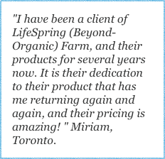 "I have been a client of LifeSpring (Beyond-Organic) Farm, and their products for several years now. It is their dedication to their product that has me returning again and again, and their pricing is amazing! " Miriam, Toronto.