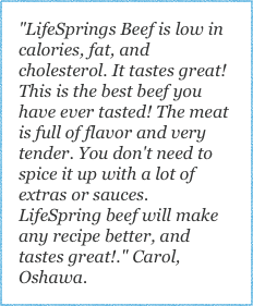 "LifeSprings Beef is low in calories, fat, and cholesterol. It tastes great! This is the best beef you have ever tasted! The meat is full of flavor and very tender. You don't need to spice it up with a lot of extras or sauces. LifeSpring beef will make any recipe better, and tastes great!." Carol, Oshawa.